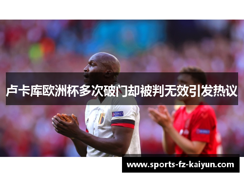 卢卡库欧洲杯多次破门却被判无效引发热议 卢卡库欧洲杯多次破门却被判无效引发热议