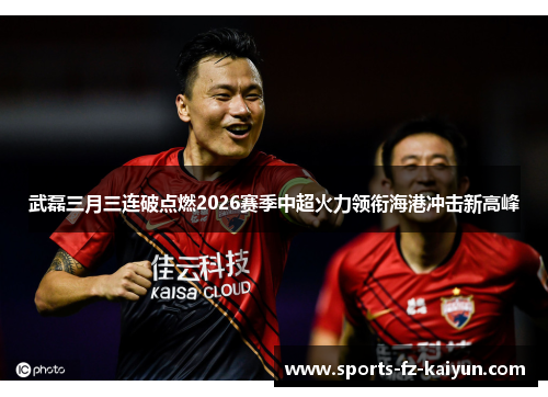 武磊三月三连破点燃2026赛季中超火力领衔海港冲击新高峰 武磊三月三连破点燃2026赛季中超火力领衔海港冲击新高峰