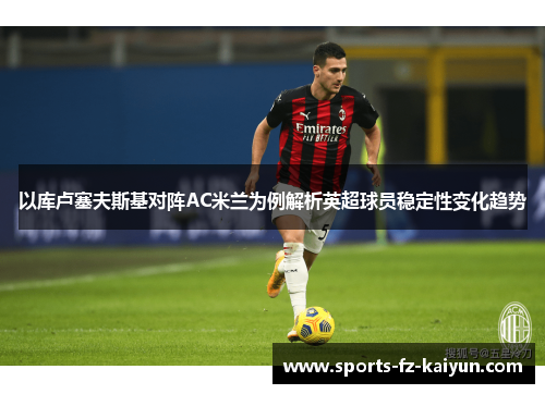 以库卢塞夫斯基对阵AC米兰为例解析英超球员稳定性变化趋势